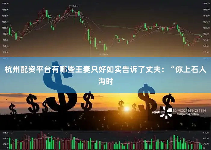 杭州配资平台有哪些王妻只好如实告诉了丈夫：“你上石人沟时