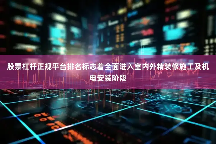 股票杠杆正规平台排名标志着全面进入室内外精装修施工及机电安装阶段