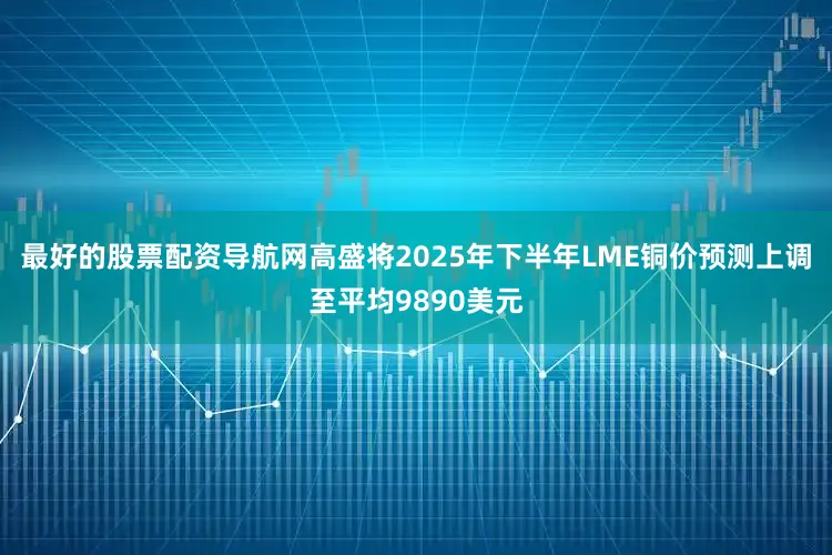 最好的股票配资导航网高盛将2025年下半年LME铜价预测上调至平均9890美元