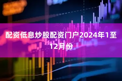 配资低息炒股配资门户　　2024年1至12月份