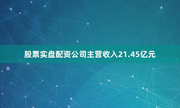 股票实盘配资公司主营收入21.45亿元