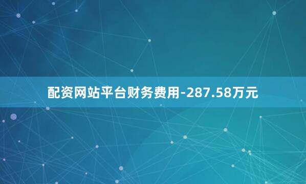 配资网站平台财务费用-287.58万元