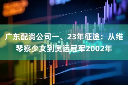 广东配资公司一、23年征途：从维琴察少女到奥运冠军2002年